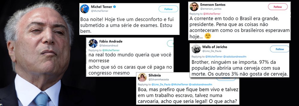A obstrução urinária, ocorrida no mesmo dia em que Michel Temer conseguiu se safar de denúncia por obstrução judicial e comando de quadrilha ao custo de mais de R$ 30 bilhões, serviu para que ele visse de perto o desapreço que tem do povo brasileiro; rejeitado por mais de 90% da população, Temer não conseguiu despertar compaixão nem piedade nas redes sociais; quando saiu do hospital e disse estar bem de saúde, ele colheu mensagens que revelam o que os brasileiros realmente sentem em relação a um governo ilegítimo, corrupto e que envergonha o Brasil diante do mundo civilizado; confira (Foto: Leonardo Attuch) A obstrução urinária, ocorrida no mesmo dia em que Michel Temer conseguiu se safar de denúncia por obstrução judicial e comando de quadrilha ao custo de mais de R$ 30 bilhões, serviu para que ele visse de perto o desapreço que tem do povo brasileiro; rejeitado por mais de 90% da população, Temer não conseguiu despertar compaixão nem piedade nas redes sociais; quando saiu do hospital e disse estar bem de saúde, ele colheu mensagens que revelam o que os brasileiros realmente sentem em relação a um governo ilegítimo, corrupto e que envergonha o Brasil diante do mundo civilizado; confira
