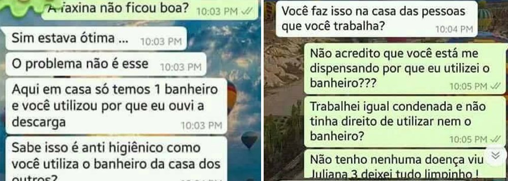 Um relato divulgado nesta quarta-feira (22) pela página mostra a humilhação que boa parte das mulheres que trabalham fazendo faxina ainda sofrem; um print de uma conversa de Whatsapp mostra a patrona "Dona Juliana" dispensando uma doméstica que havia feito uma "ótima faxina"; motivo: ela usou o único banheiro da casa; “Aqui em casa só temos um banheiro e você utilizou por que eu ouvi a descarga. Sabe como isso é anti-higiênico? Você faz isso na casa das pessoas que trabalha?”, afirmou a madame; a doméstica, por sua vez, não aceitou. “Trabalhei igual condenada e não tinha o direito nem de usar o banheiro?” (Foto: Aquiles Lins) Um relato divulgado nesta quarta-feira (22) pela página mostra a humilhação que boa parte das mulheres que trabalham fazendo faxina ainda sofrem; um print de uma conversa de Whatsapp mostra a patrona "Dona Juliana" dispensando uma doméstica que havia feito uma "ótima faxina"; motivo: ela usou o único banheiro da casa; “Aqui em casa só temos um banheiro e você utilizou por que eu ouvi a descarga. Sabe como isso é anti-higiênico? Você faz isso na casa das pessoas que trabalha?”, afirmou a madame; a doméstica, por sua vez, não aceitou. “Trabalhei igual condenada e não tinha o direito nem de usar o banheiro?”