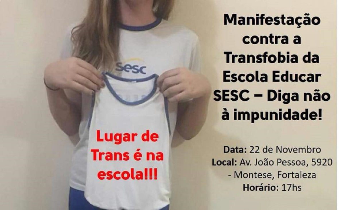 Está confirmado para o final da tarde de hoje (22), na Av. João Pessoa, 5920, no Montese, o ato público de repúdio à Escola Educar Sesc, que se recusou a renovar a matrícula de uma menina trans de 13 anos. O caso foi denunciado pela mãe da menina, nas redes socais, com uma grande repercussão. Após a forte repercussão negativa, o SESC divulgou Nota Pública com um pedido de desculpas à aluna e à família, assegurando a renovação da matrícula pra 2018 (Foto: Fatima 247) Está confirmado para o final da tarde de hoje (22), na Av. João Pessoa, 5920, no Montese, o ato público de repúdio à Escola Educar Sesc, que se recusou a renovar a matrícula de uma menina trans de 13 anos. O caso foi denunciado pela mãe da menina, nas redes socais, com uma grande repercussão. Após a forte repercussão negativa, o SESC divulgou Nota Pública com um pedido de desculpas à aluna e à família, assegurando a renovação da matrícula pra 2018