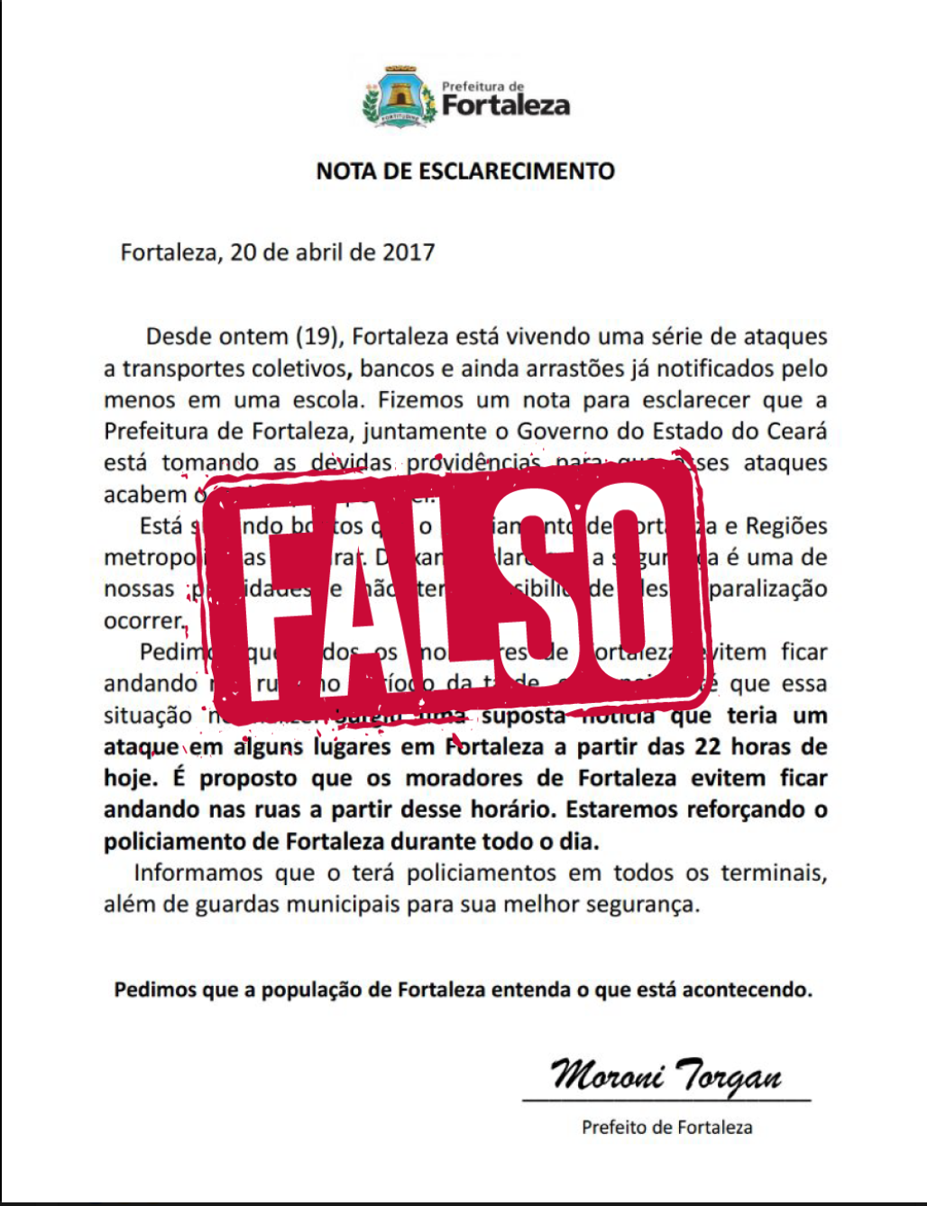 Em seu perfil oficial no Facebook, a Prefeitura de Fortaleza alerta que é falsa a suposta carta assinada pelo vice-prefeito Moroni Torgan, que pede para que a população não saia às ruas e alerta para ataques em vários pontos da cidade. “Muitas vezes passamos para frente informações que nem paramos para pensar de onde vieram. É necessário cada vez mais cuidado”, diz o texto (Foto: Rodrigo Rocha) Em seu perfil oficial no Facebook, a Prefeitura de Fortaleza alerta que é falsa a suposta carta assinada pelo vice-prefeito Moroni Torgan, que pede para que a população não saia às ruas e alerta para ataques em vários pontos da cidade. “Muitas vezes passamos para frente informações que nem paramos para pensar de onde vieram. É necessário cada vez mais cuidado”, diz o texto