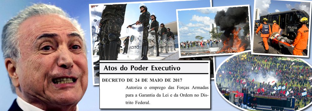 Investigado pelo Ministério Público Federal por corrupção, organização criminosa e obstrução judicial, Michel Temer assinou decreto em que coloca tropas federais nas ruas do Distrito Federal por uma semana; decisão praticamente coloca o Brasil em estado de sítio, no momento em que mais de 85% dos brasileiros desejam a saída de Temer e eleições diretas para presidente; nesta quarta-feira 24, Brasília entrou em chamas com os protestos contra as reformas de um governo ilegítimo, que chegou ao poder por meio de um golpe parlamentar; decreto já está publicado no Diário Oficial (Foto: Gisele Federicce) Investigado pelo Ministério Público Federal por corrupção, organização criminosa e obstrução judicial, Michel Temer assinou decreto em que coloca tropas federais nas ruas do Distrito Federal por uma semana; decisão praticamente coloca o Brasil em estado de sítio, no momento em que mais de 85% dos brasileiros desejam a saída de Temer e eleições diretas para presidente; nesta quarta-feira 24, Brasília entrou em chamas com os protestos contra as reformas de um governo ilegítimo, que chegou ao poder por meio de um golpe parlamentar; decreto já está publicado no Diário Oficial