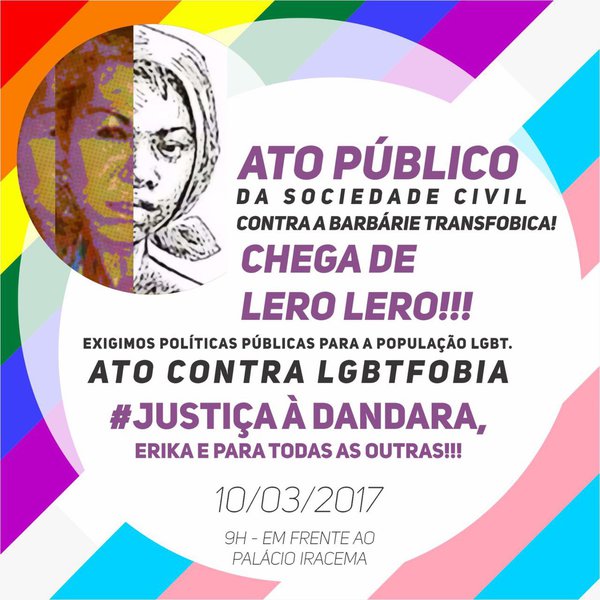 Entidades do movimento LGBT no Ceará estarão promovendo um Ato Público, na próxima sexta-feira (10), em frente ao Palácio da Abolição, a partir das 10 horas, "contra a barbárie transfóbica", denunciando os recentes crimes contra travestis, entre eles o brutal assassinato de Dandara dos Santos e o espancamento de Érika Izidoro. Amanhã, por determinação do governador Camilo Santana, deverá haver uma reunião entre a Coordenadoria de Políticas Públicas para Lésbicas, Gays, Bissexuais, Travestis e Transexuais e a Secretaria de Segurança Pública para avaliar o andamento das investigações e discutir ações de prevenção
(Foto: Fatima 247) Entidades do movimento LGBT no Ceará estarão promovendo um Ato Público, na próxima sexta-feira (10), em frente ao Palácio da Abolição, a partir das 10 horas, "contra a barbárie transfóbica", denunciando os recentes crimes contra travestis, entre eles o brutal assassinato de Dandara dos Santos e o espancamento de Érika Izidoro. Amanhã, por determinação do governador Camilo Santana, deverá haver uma reunião entre a Coordenadoria de Políticas Públicas para Lésbicas, Gays, Bissexuais, Travestis e Transexuais e a Secretaria de Segurança Pública para avaliar o andamento das investigações e discutir ações de prevenção