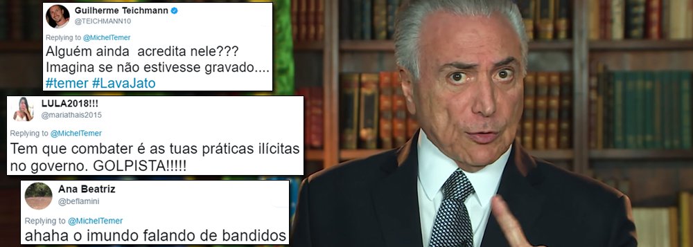 Seguidores de Michel Temer no Twitter reagiram com revolta, indignação e sarcasmo à publicação de um vídeo pelo peemedebista, em que ele diz que seu governo "cortou práticas ilícitas que beneficiavam poucas empresas" e avisou criminosos que "não sairão impunes"; "Alguém ainda acredita nele???", questionou um usuário; "Mas você recebeu um 'criminoso' nos porões do Palácio do Jaburu e não chamou a PF? Isso se chama prevaricação!", lembrou outro; "Bom saber que o senhor vai se entregar", ironizou uma terceira (Foto: Gisele Federicce) Seguidores de Michel Temer no Twitter reagiram com revolta, indignação e sarcasmo à publicação de um vídeo pelo peemedebista, em que ele diz que seu governo "cortou práticas ilícitas que beneficiavam poucas empresas" e avisou criminosos que "não sairão impunes"; "Alguém ainda acredita nele???", questionou um usuário; "Mas você recebeu um 'criminoso' nos porões do Palácio do Jaburu e não chamou a PF? Isso se chama prevaricação!", lembrou outro; "Bom saber que o senhor vai se entregar", ironizou uma terceira