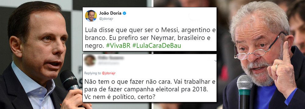 Prefeito de São Paulo deturpa fala do ex-presidente Lula e é malhado nas redes sociais; em entrevista hoje mais cedo, Lula explicou a razão de ser alvo diário do tucano: o fato de estar em primeiro nas pesquisas; "O papel dele é o seguinte: eu vou atacar o Messi ou Mascherano no Barcelona? Vai no Messi! Vou atacar o Sergio Ramos ou Cristiano Ronaldo no Real Madrid?", comparou Lula; no Twitter, Doria disse que "Lula quer ser o Messi", mas que ele prefere ser Neymar, "brasileiro e negro"; e recebeu como respostas: "vai trabalhar"; "Nada pior que burguês querendo pagar de povão", entre diversas outras críticas (Foto: Gisele Federicce) Prefeito de São Paulo deturpa fala do ex-presidente Lula e é malhado nas redes sociais; em entrevista hoje mais cedo, Lula explicou a razão de ser alvo diário do tucano: o fato de estar em primeiro nas pesquisas; "O papel dele é o seguinte: eu vou atacar o Messi ou Mascherano no Barcelona? Vai no Messi! Vou atacar o Sergio Ramos ou Cristiano Ronaldo no Real Madrid?", comparou Lula; no Twitter, Doria disse que "Lula quer ser o Messi", mas que ele prefere ser Neymar, "brasileiro e negro"; e recebeu como respostas: "vai trabalhar"; "Nada pior que burguês querendo pagar de povão", entre diversas outras críticas