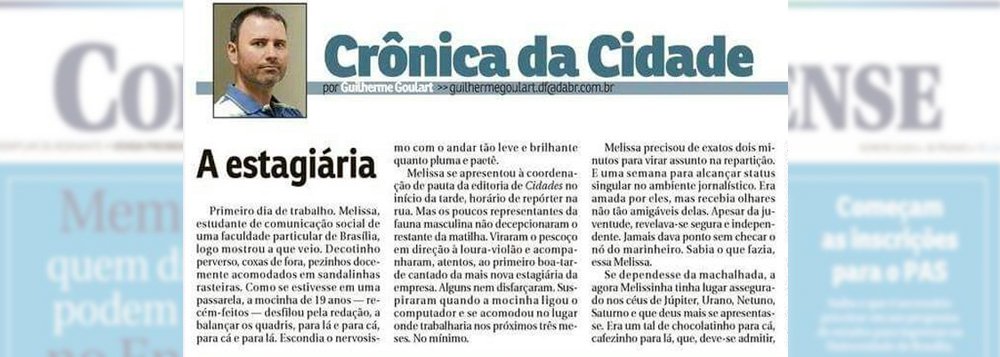 O Correio Braziliense publicou uma crônica que está gerando indignação. Guilherme Goulart, que assina o texto, na editoria de Cidades, fala sobre uma suposta estagiária do jornal, identificada como Melissa (ou Melissinha); Guilherme fala sobre a chegada de Melissa ao veículo; “Decotinho perverso, coxas de fora, pezinhos docemente acomodados em sandalinhas rasteiras; depois, o jornalista diz que o único defeito de Melissa era um namorado"; na página do 'Jornalistas contra o Assédio' consta uma nota de repúdio à crônica (Foto: Leonardo Lucena) O Correio Braziliense publicou uma crônica que está gerando indignação. Guilherme Goulart, que assina o texto, na editoria de Cidades, fala sobre uma suposta estagiária do jornal, identificada como Melissa (ou Melissinha); Guilherme fala sobre a chegada de Melissa ao veículo; “Decotinho perverso, coxas de fora, pezinhos docemente acomodados em sandalinhas rasteiras; depois, o jornalista diz que o único defeito de Melissa era um namorado"; na página do 'Jornalistas contra o Assédio' consta uma nota de repúdio à crônica