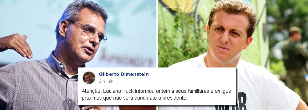 Informação foi divulgada pelo jornalista Gilberto Dimenstein em sua página no Facebook; segundo ele, o apresentador da Globo Luciano Huck anunciou na noite dessa quarta-feira, 22, a amigos e familiares que não irá disputar as eleições do próximo ano; balde de água fria veio no dia em que o jornal Estado de S. Paulo publica uma verdadeira "fake news" mostrando suposto crescimento do nome de Luciano Huck; aventura de curtíssimo prazo de Huck dividiu o PPS, o movimento Agora! e não deu em nada (Foto: Aquiles Lins) Informação foi divulgada pelo jornalista Gilberto Dimenstein em sua página no Facebook; segundo ele, o apresentador da Globo Luciano Huck anunciou na noite dessa quarta-feira, 22, a amigos e familiares que não irá disputar as eleições do próximo ano; balde de água fria veio no dia em que o jornal Estado de S. Paulo publica uma verdadeira "fake news" mostrando suposto crescimento do nome de Luciano Huck; aventura de curtíssimo prazo de Huck dividiu o PPS, o movimento Agora! e não deu em nada
