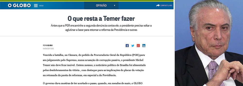 Em editorial publicado nesta sexta, o jornal O Globo pede que Michel Temer termine o serviço do golpe —e para o qual foi colocado no poder— e faça de uma vez a reforma da Previdência antes de ser alvo da segunda denúncia da Procuradoria-Geral da República; jornal da família Marinho não quer que Temer corra o risco de não ter os votos necessários para levar projeto ºara frente (Foto: Giuliana Miranda) Em editorial publicado nesta sexta, o jornal O Globo pede que Michel Temer termine o serviço do golpe —e para o qual foi colocado no poder— e faça de uma vez a reforma da Previdência antes de ser alvo da segunda denúncia da Procuradoria-Geral da República; jornal da família Marinho não quer que Temer corra o risco de não ter os votos necessários para levar projeto ºara frente