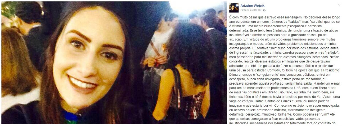 Poucos minutos antes de cometer suicídio, jovem de 25 anos anunciou em carta divulgada no Facebook que tiraria a própria vida. Na postagem, Ariadne relata as perseguições que sofria do professor de Direito Rafael Santos de Barros e Silva, que também é procurador do DF, casado e de "reputação impecável" (Foto: Gisele Federicce) Poucos minutos antes de cometer suicídio, jovem de 25 anos anunciou em carta divulgada no Facebook que tiraria a própria vida. Na postagem, Ariadne relata as perseguições que sofria do professor de Direito Rafael Santos de Barros e Silva, que também é procurador do DF, casado e de "reputação impecável"