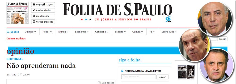 Em editorial publicado neste domingo, a Folha de S. Paulo afirma que Michel Temer agiu "indevidamente", ao pressionar Marcelo Calero a liberar uma obra ilegal, para favorecer Geddel Vieira Lima; a Folha também critica os tucanos que saíram em defesa de Geddel; "Recorde-se, ainda, o abrangente coral de apoios a Geddel Vieira Lima, entoado por senadores tucanos como Aloysio Nunes e Aécio Neves. O que se viu de parte dos políticos nos últimos dias impõe uma dura conclusão. Não aprenderam nada. Não querem saber de nada. Não se importam com coisa nenhuma" (Foto: Leonardo Attuch) Em editorial publicado neste domingo, a Folha de S. Paulo afirma que Michel Temer agiu "indevidamente", ao pressionar Marcelo Calero a liberar uma obra ilegal, para favorecer Geddel Vieira Lima; a Folha também critica os tucanos que saíram em defesa de Geddel; "Recorde-se, ainda, o abrangente coral de apoios a Geddel Vieira Lima, entoado por senadores tucanos como Aloysio Nunes e Aécio Neves. O que se viu de parte dos políticos nos últimos dias impõe uma dura conclusão. Não aprenderam nada. Não querem saber de nada. Não se importam com coisa nenhuma"