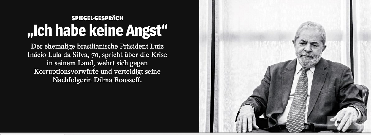 Em entrevista exclusiva à Der Spiegel, a maior revista alemã, o ex-presidente Lula afirmou que não sente medo de vir a ser alvo do juiz Sergio Moro, numa das próximas fases da Operação Lava Jato; "Não tenho medo da prisão", disse Lula; "Preocupa-me muito mais o fato de, na nossa democracia, parecer ser possível se tornar uma vítima de mentiras desse tipo"; ele também disse acreditar na volta da presidente Dilma Rousseff e afirmou que Michel Temer age como se tivesse poder absoluto; "Ele se comporta como Fidel Castro, que se instalou em Havana com seus guerrilheiros. Temer parece acreditar que ficará no poder por 70 anos. Ele trocou o comando de todos os postos importantes, dos ministérios, do Banco Central, da Petrobras. É absurdo" (Foto: Leonardo Attuch) Em entrevista exclusiva à Der Spiegel, a maior revista alemã, o ex-presidente Lula afirmou que não sente medo de vir a ser alvo do juiz Sergio Moro, numa das próximas fases da Operação Lava Jato; "Não tenho medo da prisão", disse Lula; "Preocupa-me muito mais o fato de, na nossa democracia, parecer ser possível se tornar uma vítima de mentiras desse tipo"; ele também disse acreditar na volta da presidente Dilma Rousseff e afirmou que Michel Temer age como se tivesse poder absoluto; "Ele se comporta como Fidel Castro, que se instalou em Havana com seus guerrilheiros. Temer parece acreditar que ficará no poder por 70 anos. Ele trocou o comando de todos os postos importantes, dos ministérios, do Banco Central, da Petrobras. É absurdo"