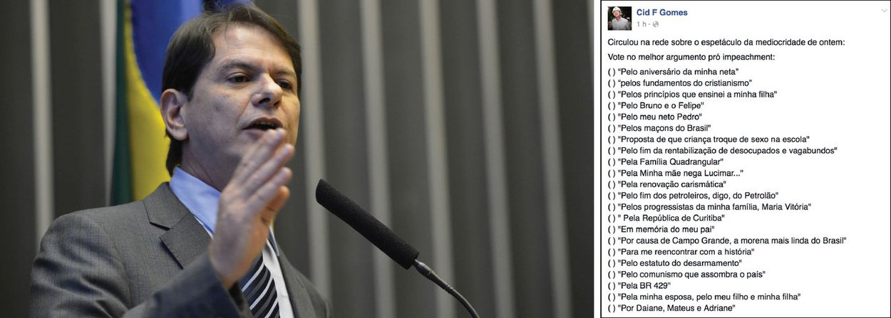 O ex-governador do Ceará, Cid Gomes (PDT), classificou a votação do processo de impeachment da presidente Dilma Rousseff (PT) como um “espetáculo da mediocridade”. Em postagem no Facebook, o ex-ministro da Educação ironizou as justificativas dos parlamentares para apoiar o golpe à democracia, entre elas “pela família Quadrangular”, “pelo aniversário da minha neta” e “pelos maçons do Brasil” (Foto: Rodrigo Rocha) O ex-governador do Ceará, Cid Gomes (PDT), classificou a votação do processo de impeachment da presidente Dilma Rousseff (PT) como um “espetáculo da mediocridade”. Em postagem no Facebook, o ex-ministro da Educação ironizou as justificativas dos parlamentares para apoiar o golpe à democracia, entre elas “pela família Quadrangular”, “pelo aniversário da minha neta” e “pelos maçons do Brasil”