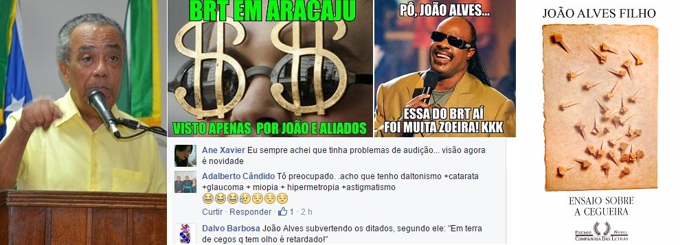 Uma declaração do prefeito João Alves Filho (DEM) nesta sexta (8) provocou uma enxurrada de críticas a ele nas redes sociais; pela manhã, João disse à imprensa que o BRT, sua principal promessa de campanha, já está em implantação na capital; segundo o prefeito, "só os cegos não veem que o BRT está em ação"; memes e críticas se espalharam pelo Facebook; "Eu sempre achei que tinha problemas de audição... visão agora é novidade", disse uma internauta; "É impressão minha ou João tá chamando os aracajuanos de cegos?", questionou outro; "O prêmio de melhor humorista vai para João Alves Filho", postou um rapaz (Foto: Valter Lima) Uma declaração do prefeito João Alves Filho (DEM) nesta sexta (8) provocou uma enxurrada de críticas a ele nas redes sociais; pela manhã, João disse à imprensa que o BRT, sua principal promessa de campanha, já está em implantação na capital; segundo o prefeito, "só os cegos não veem que o BRT está em ação"; memes e críticas se espalharam pelo Facebook; "Eu sempre achei que tinha problemas de audição... visão agora é novidade", disse uma internauta; "É impressão minha ou João tá chamando os aracajuanos de cegos?", questionou outro; "O prêmio de melhor humorista vai para João Alves Filho", postou um rapaz