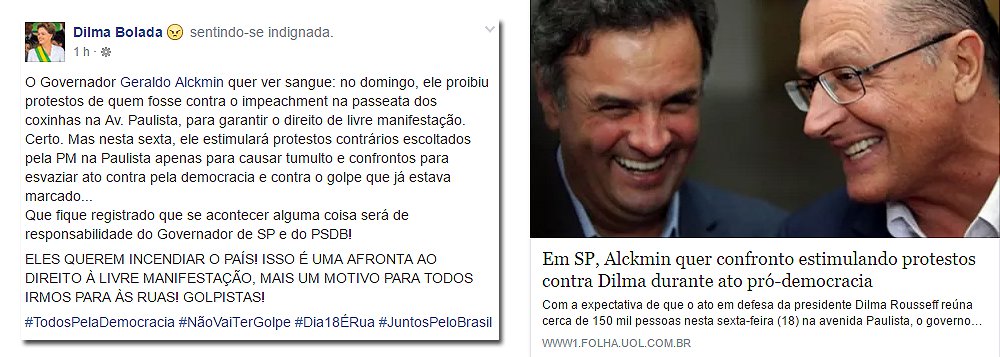 “O Governador Geraldo Alckmin quer ver sangue: no domingo, ele proibiu protestos de quem fosse contra o impeachment na passeata dos coxinhas na Av. Paulista, para garantir o direito de livre manifestação. Certo. Mas nesta sexta, ele estimulará protestos contrários escoltados pela PM na Paulista apenas para causar tumulto e confrontos para esvaziar ato contra pela democracia e contra o golpe que já estava marcado... Que fique registrado que se acontecer alguma coisa será de responsabilidade do Governador de SP e do PSDB!”, postou o personagem Dilma Bolada no Facebook (Foto: Roberta Namour) “O Governador Geraldo Alckmin quer ver sangue: no domingo, ele proibiu protestos de quem fosse contra o impeachment na passeata dos coxinhas na Av. Paulista, para garantir o direito de livre manifestação. Certo. Mas nesta sexta, ele estimulará protestos contrários escoltados pela PM na Paulista apenas para causar tumulto e confrontos para esvaziar ato contra pela democracia e contra o golpe que já estava marcado... Que fique registrado que se acontecer alguma coisa será de responsabilidade do Governador de SP e do PSDB!”, postou o personagem Dilma Bolada no Facebook