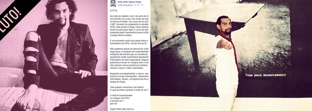 Foi encontrado na noite de sábado (2), próximo ao alojamento de estudantes da Universidade Federal do Rio de Janeiro (UFRJ) na Ilha do Fundão, zona norte do Rio, o corpo do estudante de letras Diego Vieira Machado; de acordo com informações postadas nas redes sociais pelo Diretório Central dos Estudantes da UFRJ Mário Prata, Diego era negro, LGBT, natural do Pará e foi encontrado com sinais de espancamento (Foto: Romulo Faro) Foi encontrado na noite de sábado (2), próximo ao alojamento de estudantes da Universidade Federal do Rio de Janeiro (UFRJ) na Ilha do Fundão, zona norte do Rio, o corpo do estudante de letras Diego Vieira Machado; de acordo com informações postadas nas redes sociais pelo Diretório Central dos Estudantes da UFRJ Mário Prata, Diego era negro, LGBT, natural do Pará e foi encontrado com sinais de espancamento