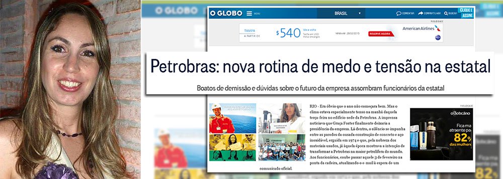 Citada em reportagem do jornal O Globo sobre 'a nova rotina de tensão e medo na estatal', a petroleira Michelle Daher Vieira publicou uma carta aberta ao jornal O Globo e sua repórter que desnuda as intenções dos Marinho na cobertura da Lava Jato; "Não é de hoje que as Organizações Globo têm objetivo muito bem definido em relação à Petrobras: entregar um patrimônio que pertence à população brasileira a interesses privados internacionais", diz ela; Michelle enfatiza, ainda, a necessidade de democratização da mídia; "cada vez fica ainda mais evidente a necessidade de uma democratização da mídia, que proporcionará acesso a uma diversidade de informação maior à população que atualmente é refém de uma mídia que não tem respeito com o seu leitor e manipula a notícia em prol de seus interesses" (Foto: Leonardo Attuch) www.brasil247.com - Citada em reportagem do jornal O Globo sobre 'a nova rotina de tensão e medo na estatal', a petroleira Michelle Daher Vieira publicou uma carta aberta ao jornal O Globo e sua repórter que desnuda as intenções dos Marinho na cobertura da Lava Jato; "Não é de hoje que as Organizações Globo têm objetivo muito bem definido em relação à Petrobras: entregar um patrimônio que pertence à população brasileira a interesses privados internacionais", diz ela; Michelle enfatiza, ainda, a necessidade de democratização da mídia; "cada vez fica ainda mais evidente a necessidade de uma democratização da mídia, que proporcionará acesso a uma diversidade de informação maior à população que atualmente é refém de uma mídia que não tem respeito com o seu leitor e manipula a notícia em prol de seus interesses"