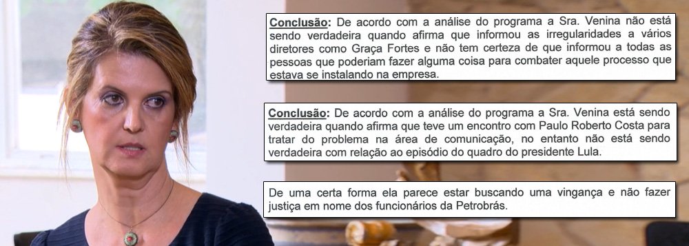 Empresa especializada em tecnologia de análise de voz detecta, ao analisar a entrevista concedida por Venina Velosa da Fonseca ao Fantástico, que ela não foi verdadeira em diversos relatos, como no episódio em que Paulo Roberto Costa apontou para um quadro do ex-presidente Lula e perguntou: "você quer derrubar todo mundo?"; outros momentos em que ela mentiu foram quando disse que "informou as irregularidades a vários diretores como Graça Foster" e até sobre ter entregue documentação adicional ao Ministério Público; para o perito que assina o documento, Venina, "de uma certa forma, parece estar buscando uma vingança e não fazer justiça em nome dos funcionários da Petrobras"; veja a íntegra (Foto: Gisele Federicce) Empresa especializada em tecnologia de análise de voz detecta, ao analisar a entrevista concedida por Venina Velosa da Fonseca ao Fantástico, que ela não foi verdadeira em diversos relatos, como no episódio em que Paulo Roberto Costa apontou para um quadro do ex-presidente Lula e perguntou: "você quer derrubar todo mundo?"; outros momentos em que ela mentiu foram quando disse que "informou as irregularidades a vários diretores como Graça Foster" e até sobre ter entregue documentação adicional ao Ministério Público; para o perito que assina o documento, Venina, "de uma certa forma, parece estar buscando uma vingança e não fazer justiça em nome dos funcionários da Petrobras"; veja a íntegra