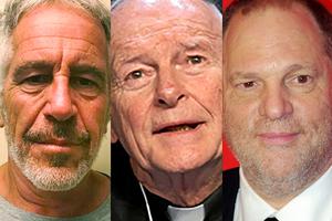 FROM L TO R: Jeffrey Epstein (New York State Sex Offender Registry/AP; Theodore McCarrick (Chip Somodevilla/Getty Images; Harvey Weinstein (David Shankbone/CC BY 3.0/Wikimedia Commons FROM L TO R: Jeffrey Epstein (New York State Sex Offender Registry/AP; Theodore McCarrick (Chip Somodevilla/Getty Images; Harvey Weinstein (David Shankbone/CC BY 3.0/Wikimedia Commons